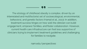 "The etiology of childhood obesity is complex, driven by an interrelated and multifactorial set of socioecological, environmental, behavioral, and genetic factors (Hampl et al., 2023). In addition, treatment success hinges on how well the clinician can build engagement, empower families, and foster collaboration. However, current health care infrastructure can feel less supportive of clinicians trying to implement treatment guidelines and challenging for families to navigate." - nam.edu/perspectives