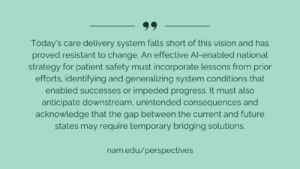 Today’s care delivery system falls short of this vision and has proved resistant to change. An effective AI-enabled national strategy for patient safety must incorporate lessons from prior efforts, identifying and generalizing system conditions that enabled successes or impeded progress. It must also anticipate downstream, unintended consequences and acknowledge that the gap between the current and future states may require temporary bridging solutions.