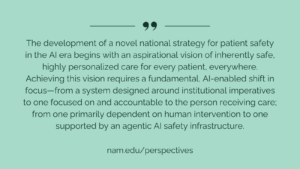 "The development of a novel national strategy for patient safety in the AI era begins with an aspirational vision of inherently safe, highly personalized care for every patient, everywhere. Achieving this vision requires a fundamental, AI-enabled shift in focus—from a system designed around institutional imperatives to one focused on and accountable to the person receiving care; from one primarily dependent on human intervention to one supported by an agentic AI safety infrastructure."