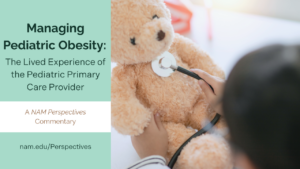Managing Pediatric Obesity: The Lived Experience of the Pediatric Primary Care Provider. A Nam Perspectives Commentary. nam.edu/Perspectives. Photo to right of graphic: Physician placing stethoscope on chest of stuffed teddy bear.