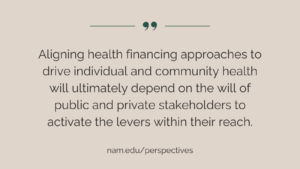 “Aligning health financing approaches to drive individual and community health will ultimately depend on the will of public and private stakeholders to activate the levers within their reach.” NAM Perspectives: nam.edu/perspectives.
