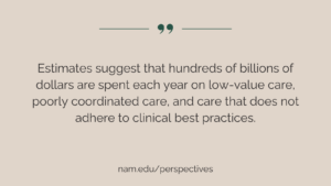 “Estimates suggest that hundreds of billions of dollars are spent each year on low-value care, poorly coordinated care, and care that does not adhere to clinical best practices.” NAM Perspectives: nam.edu/perspectives.