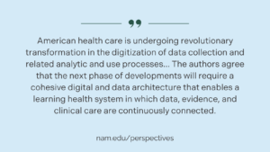 Quote card. "American health care is undergoing revolutionary transformation in the digitization of data collection and related analytic and use processes... The authors agree that the next phase of developments will require a cohesive digital and data architecture that enables a learning health system in which data, evidence, and clinical care are continuously connected." nam.edu/perspectives