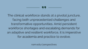 "The clinical workforce stands at a pivotal junc­ture, facing both unprecedented challenges and transformative opportunities. Amid persistent workforce shortages and escalating demands for an adaptive and resilient workforce, it is imperative for academia and practice to evolve." nam.edu/perspectives