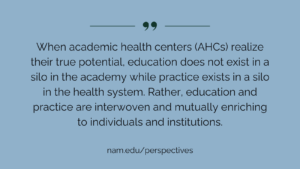 "When academic health centers (AHCs) realize their true potential, education does not exist in a silo in the academy while practice exists in a silo in the health system. Rather, education and practice are interwoven and mutually enriching to individuals and institu­tions." nam.edu/perspectives